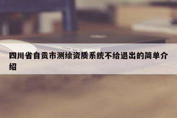 四川省自贡市测绘资质系统不给退出的简单介绍