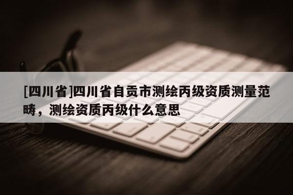[四川省]四川省自贡市测绘丙级资质测量范畴，测绘资质丙级什么意思