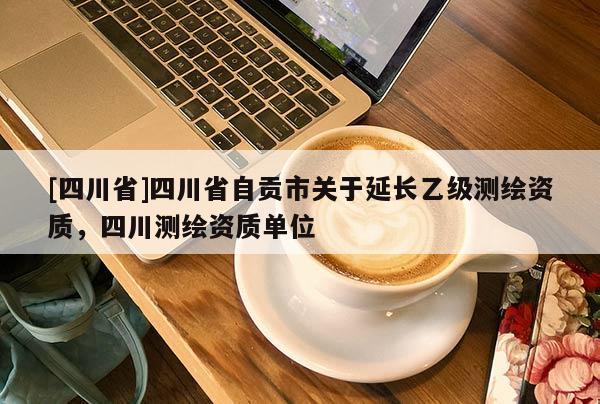 [四川省]四川省自贡市关于延长乙级测绘资质，四川测绘资质单位