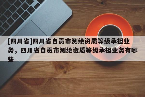 [四川省]四川省自贡市测绘资质等级承担业务，四川省自贡市测绘资质等级承担业务有哪些