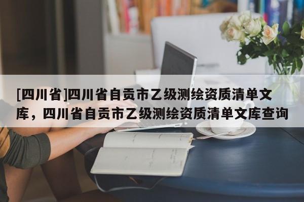 [四川省]四川省自贡市乙级测绘资质清单文库，四川省自贡市乙级测绘资质清单文库查询