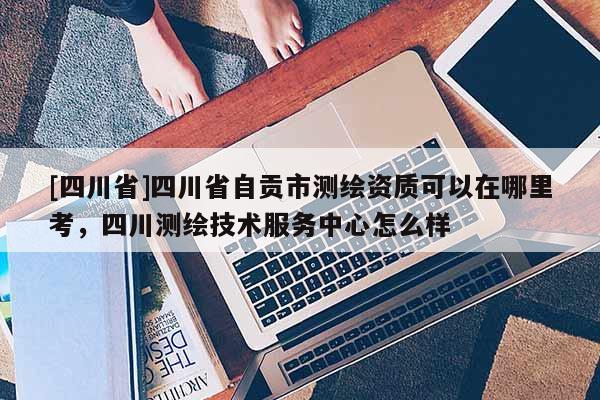 [四川省]四川省自贡市测绘资质可以在哪里考，四川测绘技术服务中心怎么样