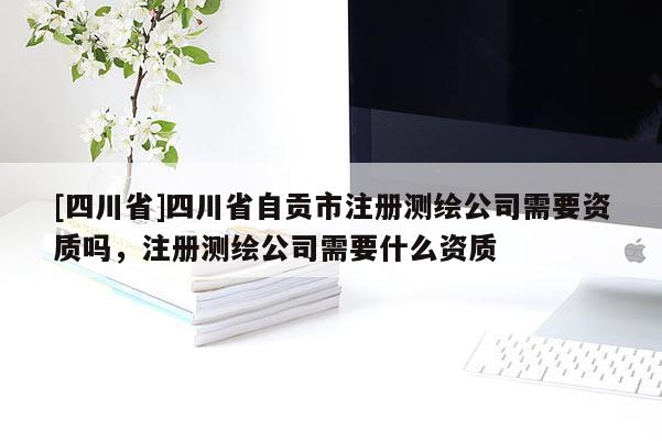[四川省]四川省自贡市注册测绘公司需要资质吗，注册测绘公司需要什么资质