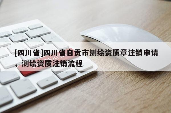 [四川省]四川省自贡市测绘资质章注销申请，测绘资质注销流程
