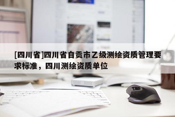[四川省]四川省自贡市乙级测绘资质管理要求标准，四川测绘资质单位