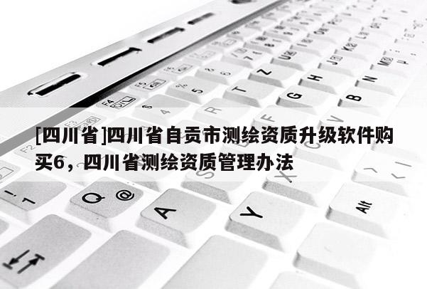 [四川省]四川省自贡市测绘资质升级软件购买6，四川省测绘资质管理办法