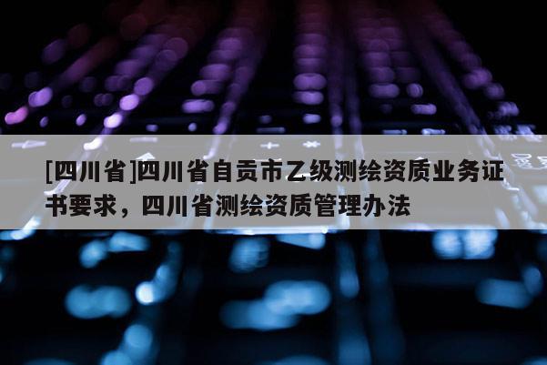 [四川省]四川省自贡市乙级测绘资质业务证书要求，四川省测绘资质管理办法