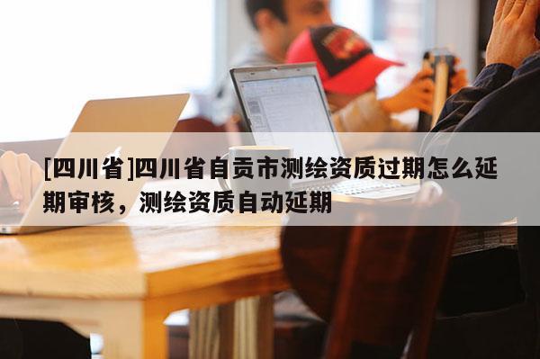 [四川省]四川省自贡市测绘资质过期怎么延期审核，测绘资质自动延期