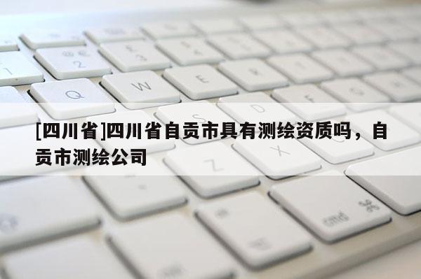 [四川省]四川省自贡市具有测绘资质吗，自贡市测绘公司