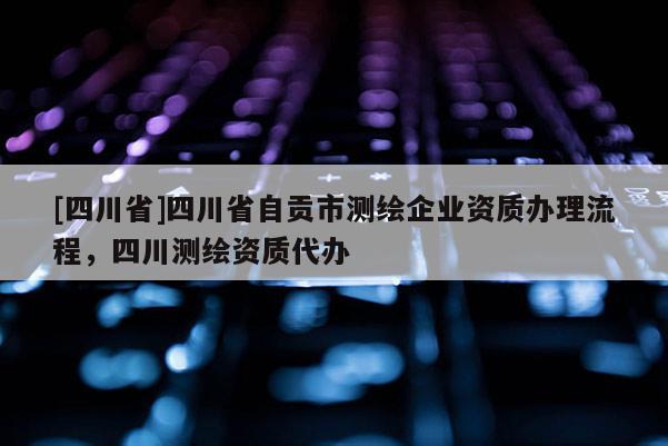 [四川省]四川省自贡市测绘企业资质办理流程，四川测绘资质代办