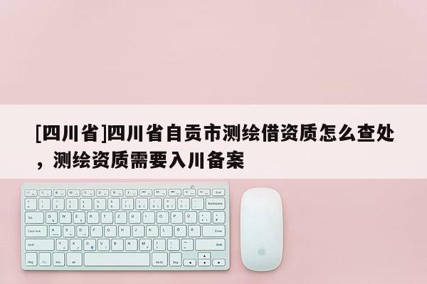 [四川省]四川省自贡市测绘借资质怎么查处，测绘资质需要入川备案