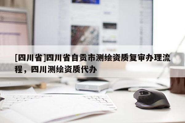 [四川省]四川省自贡市测绘资质复审办理流程，四川测绘资质代办