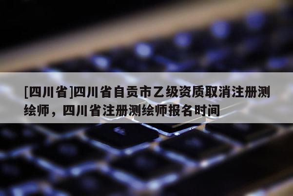 [四川省]四川省自贡市乙级资质取消注册测绘师，四川省注册测绘师报名时间