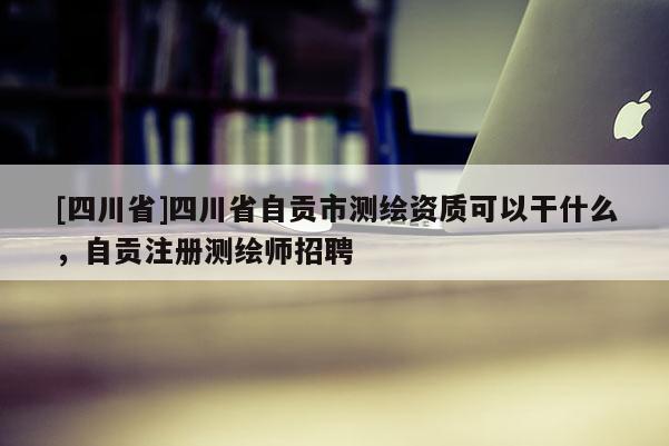 [四川省]四川省自贡市测绘资质可以干什么，自贡注册测绘师招聘