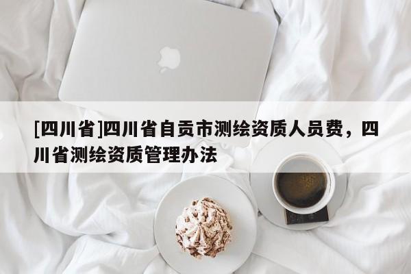 [四川省]四川省自贡市测绘资质人员费，四川省测绘资质管理办法