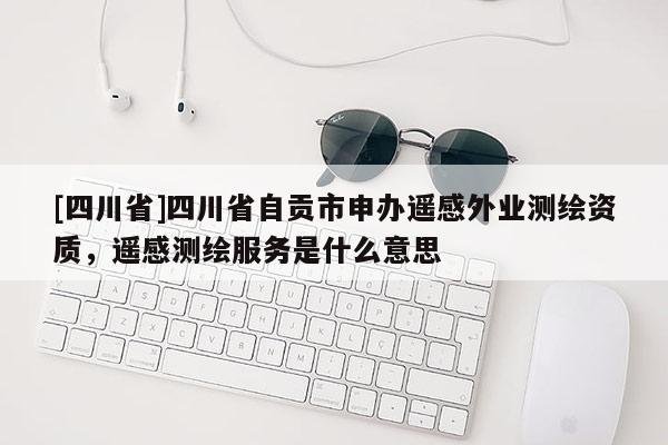 [四川省]四川省自贡市申办遥感外业测绘资质，遥感测绘服务是什么意思