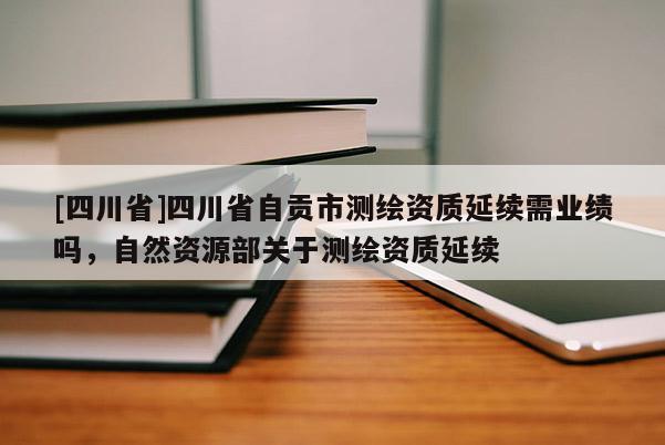 [四川省]四川省自贡市测绘资质延续需业绩吗，自然资源部关于测绘资质延续