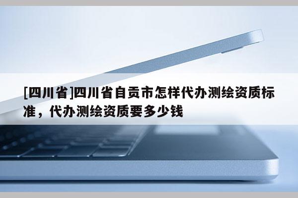 [四川省]四川省自贡市怎样代办测绘资质标准，代办测绘资质要多少钱