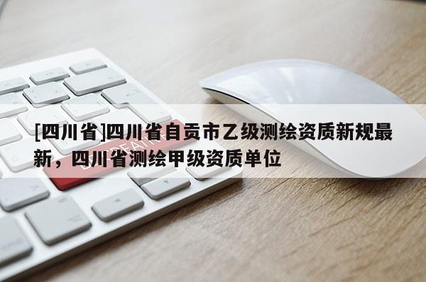 [四川省]四川省自贡市乙级测绘资质新规最新，四川省测绘甲级资质单位