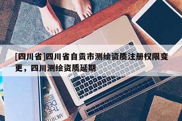 [四川省]四川省自贡市测绘资质注册权限变更，四川测绘资质延期