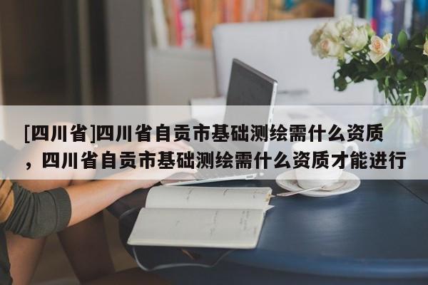 [四川省]四川省自贡市基础测绘需什么资质，四川省自贡市基础测绘需什么资质才能进行
