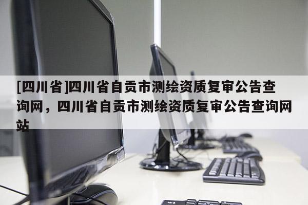 [四川省]四川省自贡市测绘资质复审公告查询网，四川省自贡市测绘资质复审公告查询网站