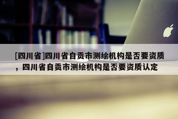 [四川省]四川省自贡市测绘机构是否要资质，四川省自贡市测绘机构是否要资质认定