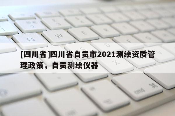 [四川省]四川省自贡市2021测绘资质管理政策，自贡测绘仪器