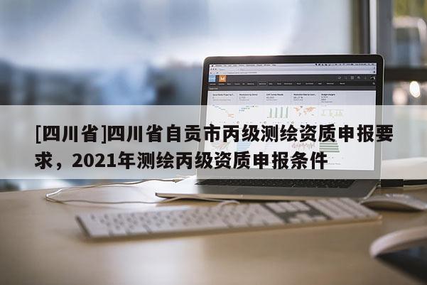 [四川省]四川省自贡市丙级测绘资质申报要求，2021年测绘丙级资质申报条件