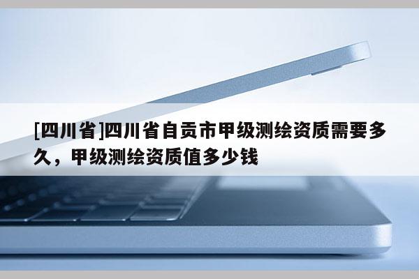 [四川省]四川省自贡市甲级测绘资质需要多久，甲级测绘资质值多少钱
