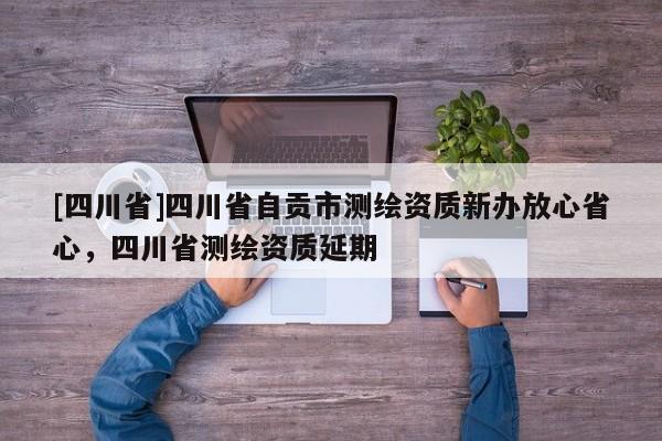 [四川省]四川省自贡市测绘资质新办放心省心，四川省测绘资质延期