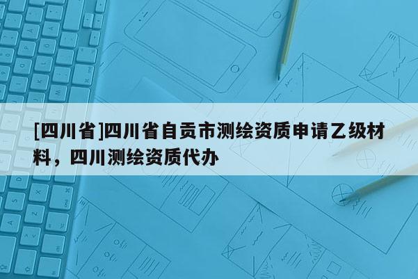 [四川省]四川省自贡市测绘资质申请乙级材料，四川测绘资质代办