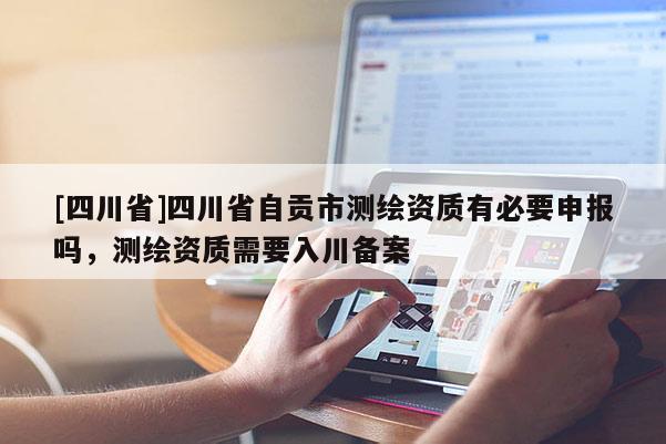 [四川省]四川省自贡市测绘资质有必要申报吗，测绘资质需要入川备案