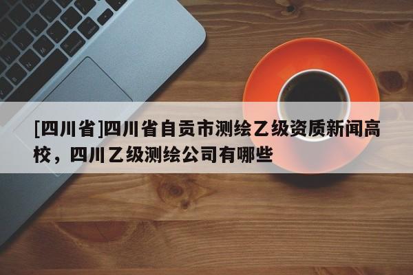 [四川省]四川省自贡市测绘乙级资质新闻高校，四川乙级测绘公司有哪些