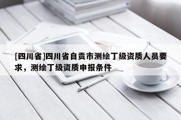 [四川省]四川省自贡市测绘丁级资质人员要求，测绘丁级资质申报条件