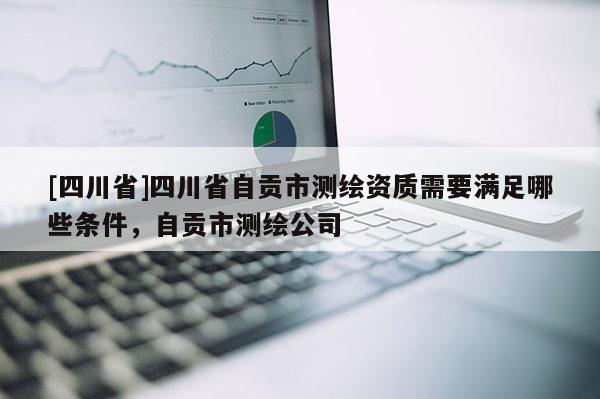 [四川省]四川省自贡市测绘资质需要满足哪些条件，自贡市测绘公司