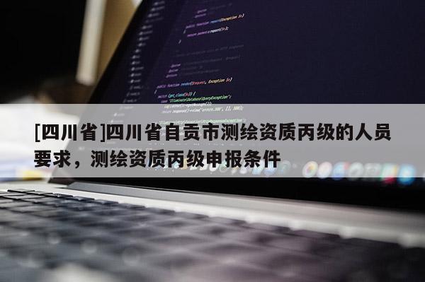 [四川省]四川省自贡市测绘资质丙级的人员要求，测绘资质丙级申报条件