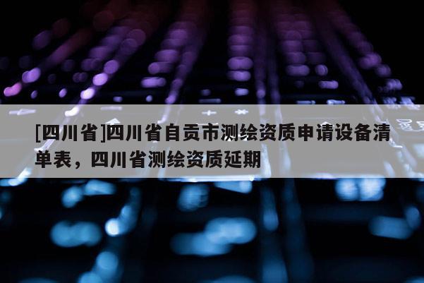 [四川省]四川省自贡市测绘资质申请设备清单表，四川省测绘资质延期