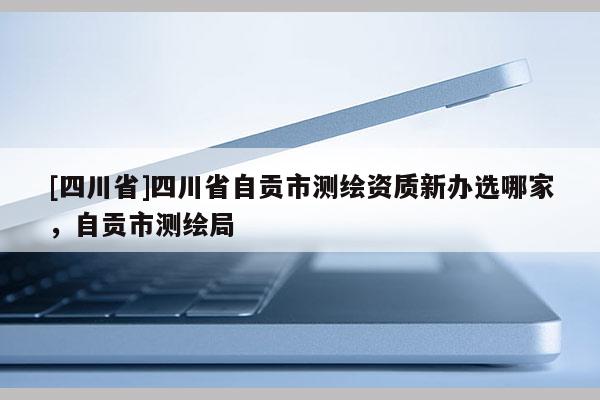 [四川省]四川省自贡市测绘资质新办选哪家，自贡市测绘局