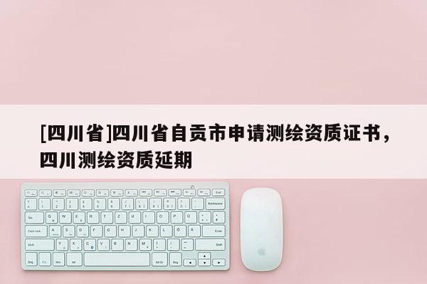 [四川省]四川省自贡市申请测绘资质证书，四川测绘资质延期