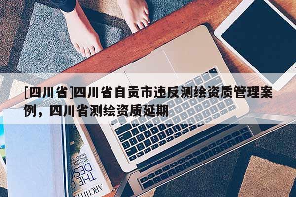 [四川省]四川省自贡市违反测绘资质管理案例，四川省测绘资质延期