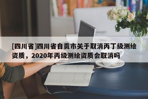 [四川省]四川省自贡市关于取消丙丁级测绘资质，2020年丙级测绘资质会取消吗