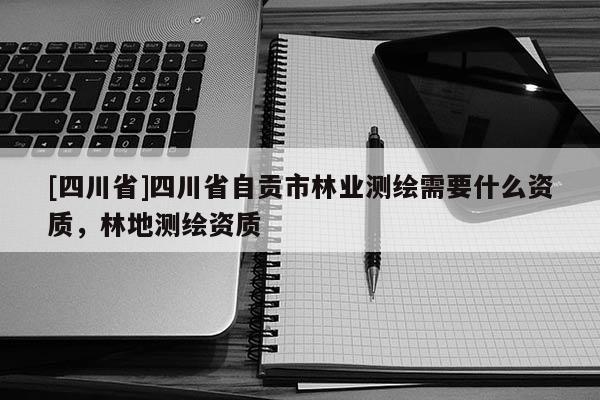 [四川省]四川省自贡市林业测绘需要什么资质，林地测绘资质
