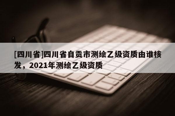 [四川省]四川省自贡市测绘乙级资质由谁核发，2021年测绘乙级资质