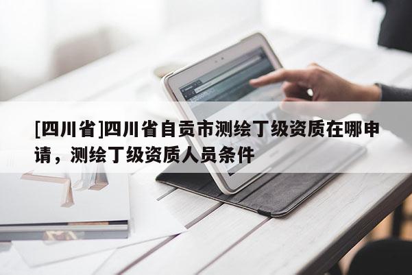 [四川省]四川省自贡市测绘丁级资质在哪申请，测绘丁级资质人员条件