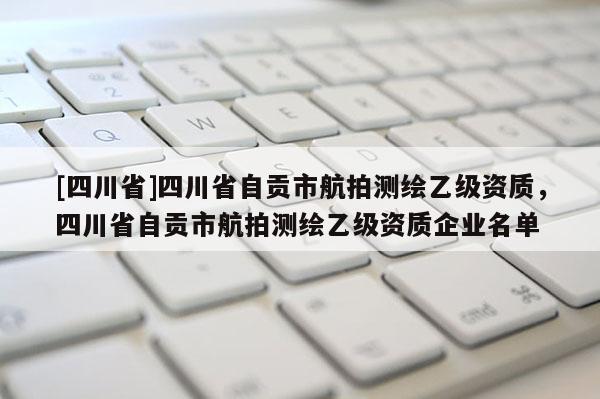 [四川省]四川省自贡市航拍测绘乙级资质，四川省自贡市航拍测绘乙级资质企业名单