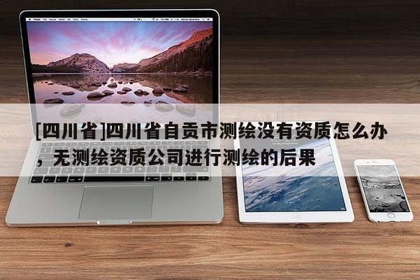 [四川省]四川省自贡市测绘没有资质怎么办，无测绘资质公司进行测绘的后果
