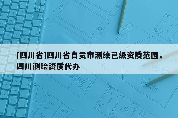 [四川省]四川省自贡市测绘已级资质范围，四川测绘资质代办