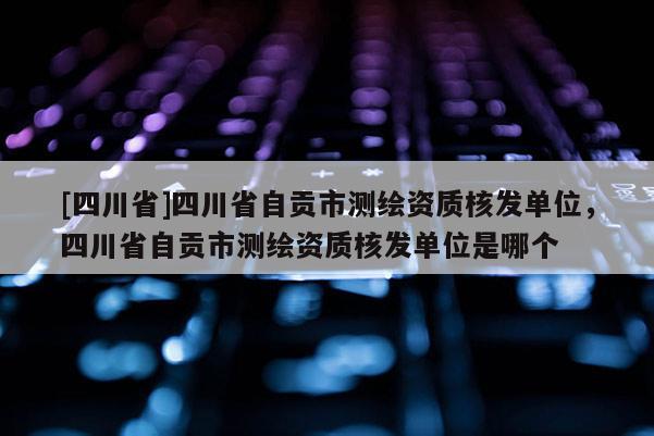[四川省]四川省自贡市测绘资质核发单位，四川省自贡市测绘资质核发单位是哪个