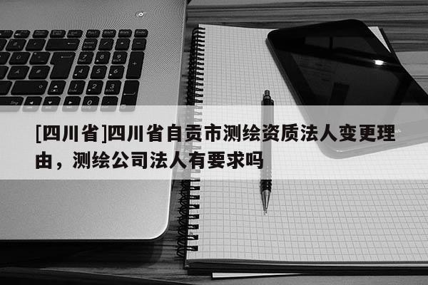 [四川省]四川省自贡市测绘资质法人变更理由，测绘公司法人有要求吗